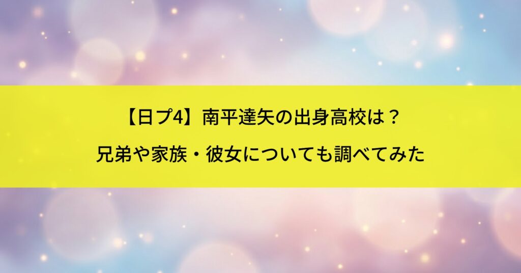 【日プ4】南平達矢の出身高校は？兄弟や家族・彼女についても調べてみた