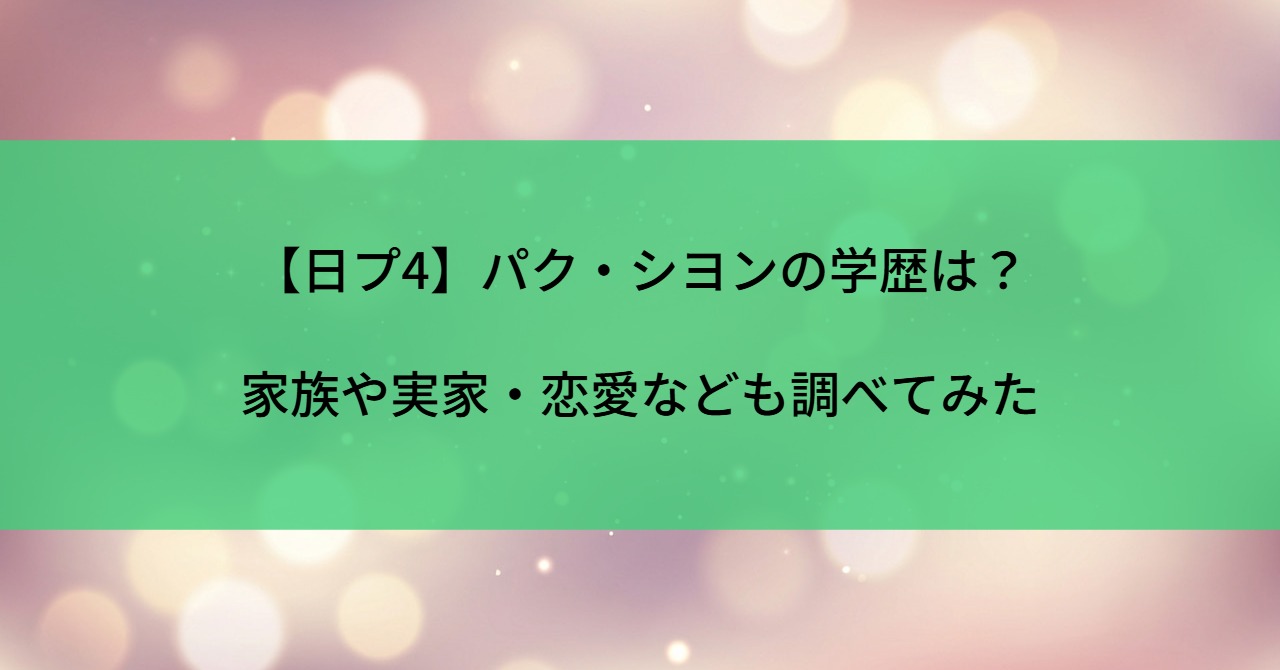 【日プ4】パク・シヨンの学歴は?家族や実家・恋愛なども調べてみた