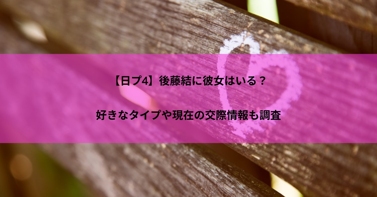 【日プ4】後藤結に彼女はいる？好きなタイプや現在の交際情報も調査