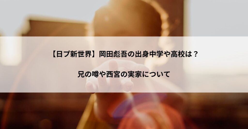 【日プ新世界】岡田彪吾の出身中学や高校は？兄の噂や西宮の実家について